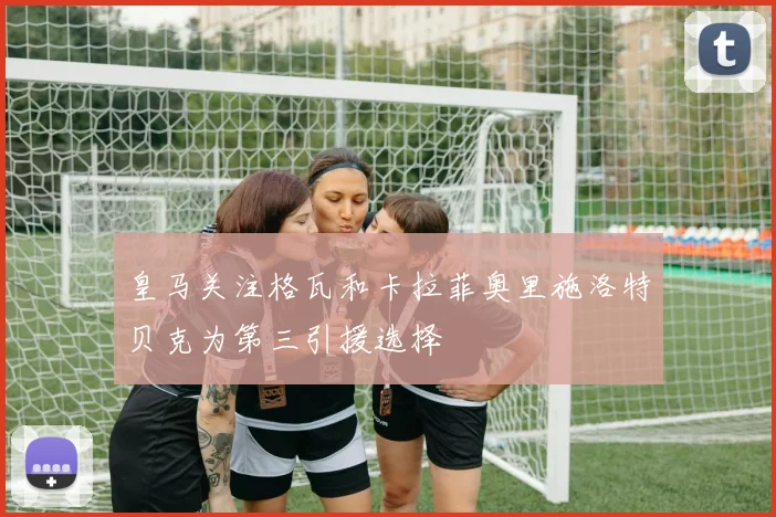 皇马关注格瓦和卡拉菲奥里施洛特贝克为第三引援选择