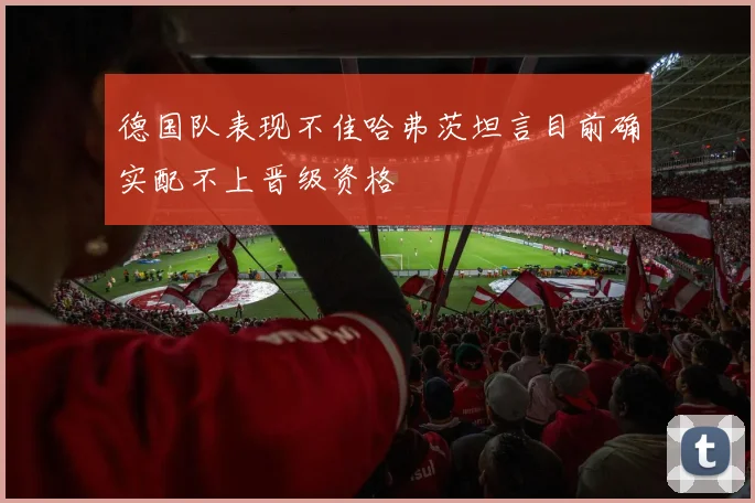 德国队表现不佳哈弗茨坦言目前确实配不上晋级资格