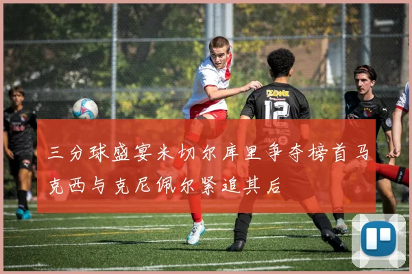 三分球盛宴米切尔库里争夺榜首马克西与克尼佩尔紧追其后
