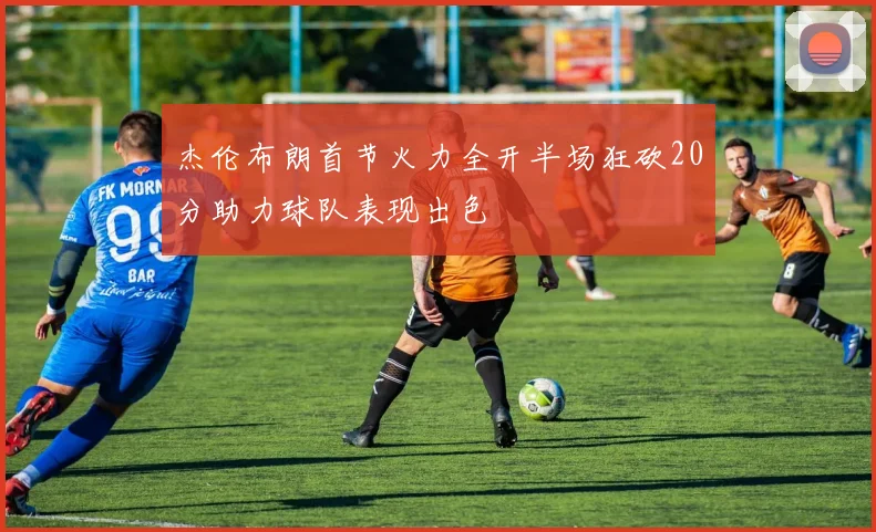 杰伦布朗首节火力全开半场狂砍20分助力球队表现出色