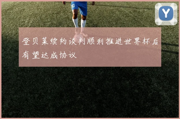 登贝莱续约谈判顺利推进世界杯后有望达成协议