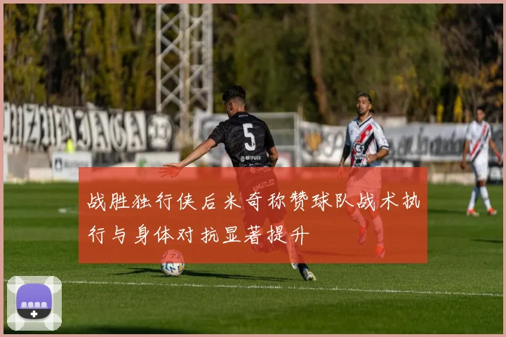 战胜独行侠后米奇称赞球队战术执行与身体对抗显著提升