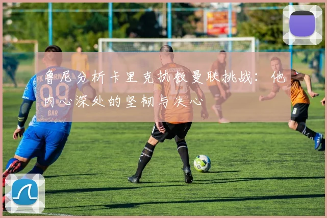 鲁尼分析卡里克执教曼联挑战：他内心深处的坚韧与决心