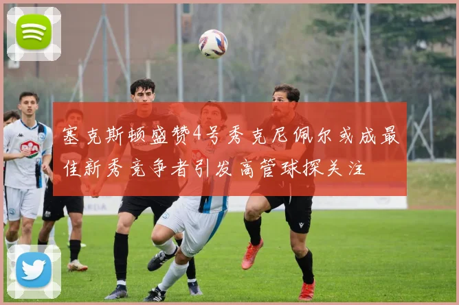 塞克斯顿盛赞4号秀克尼佩尔或成最佳新秀竞争者引发高管球探关注