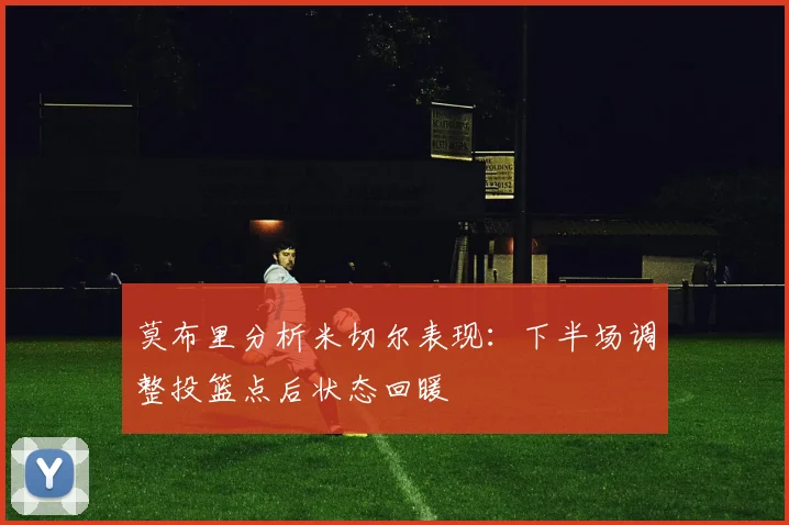 莫布里分析米切尔表现：下半场调整投篮点后状态回暖