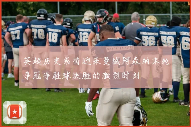 英超历史或将迎来曼城阿森纳末轮争冠净胜球决胜的激烈时刻