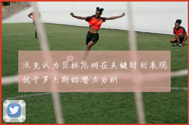 沃克认为贝林厄姆在关键时刻表现优于罗杰斯的潜力分析
