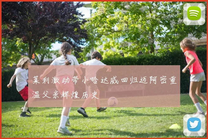 莱利激动带小哈达威回归迈阿密重温父亲辉煌历史