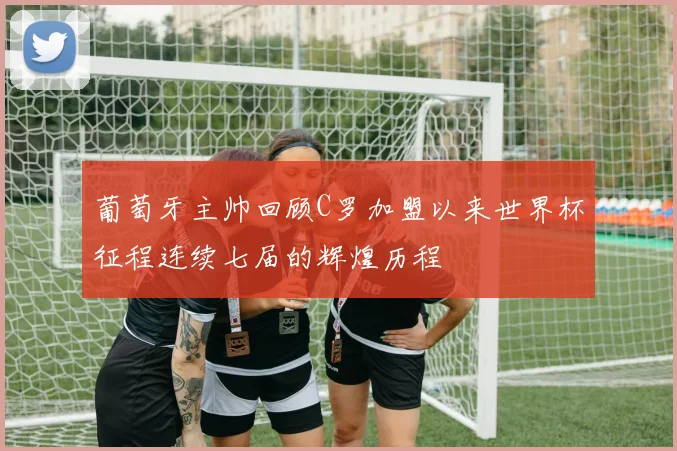 葡萄牙主帅回顾C罗加盟以来世界杯征程连续七届的辉煌历程