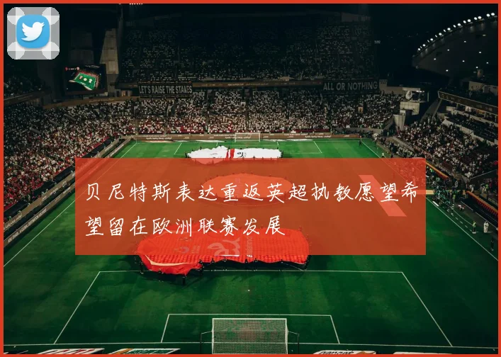 贝尼特斯表达重返英超执教愿望希望留在欧洲联赛发展