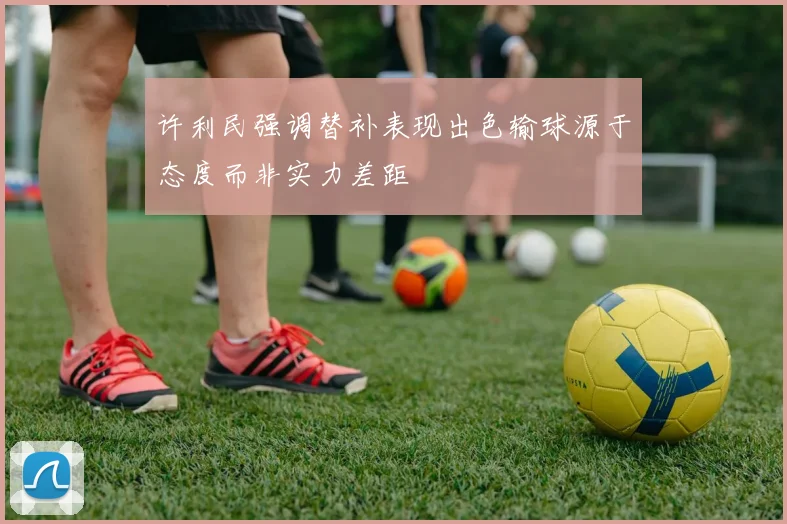 许利民强调替补表现出色输球源于态度而非实力差距