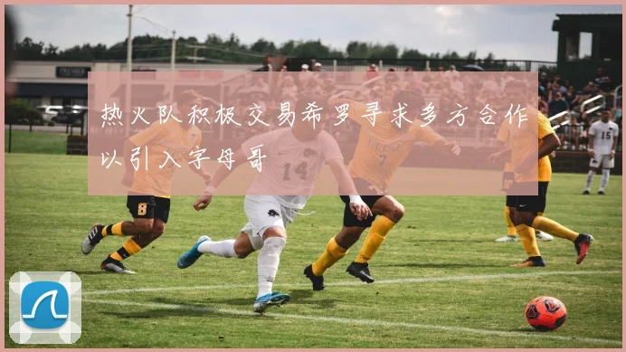热火队积极交易希罗寻求多方合作以引入字母哥