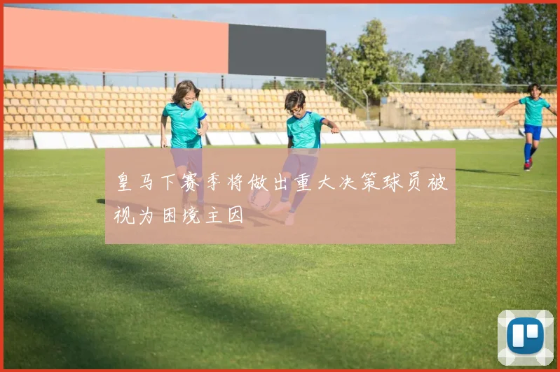 皇马下赛季将做出重大决策球员被视为困境主因