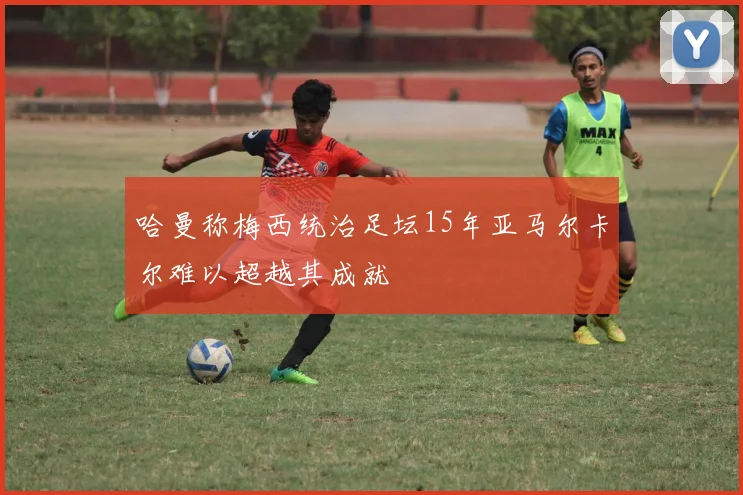 哈曼称梅西统治足坛15年亚马尔卡尔难以超越其成就