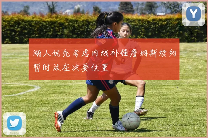 湖人优先考虑内线补强詹姆斯续约暂时放在次要位置
