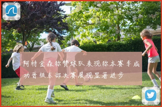 阿特金森称赞球队表现称本赛季成功晋级东部决赛展现显著进步
