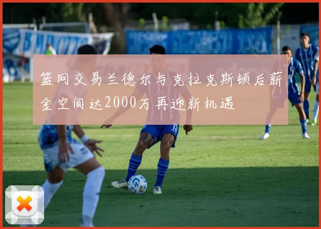 篮网交易兰德尔与克拉克斯顿后薪金空间达2000万再迎新机遇