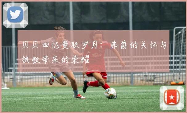 贝贝回忆曼联岁月：弗爵的关怀与执教带来的荣耀