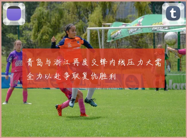 青岛与浙江再度交锋内线压力大需全力以赴争取复仇胜利