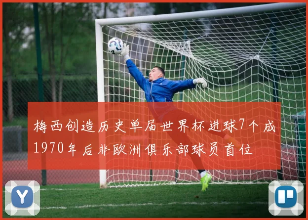 梅西创造历史单届世界杯进球7个成1970年后非欧洲俱乐部球员首位