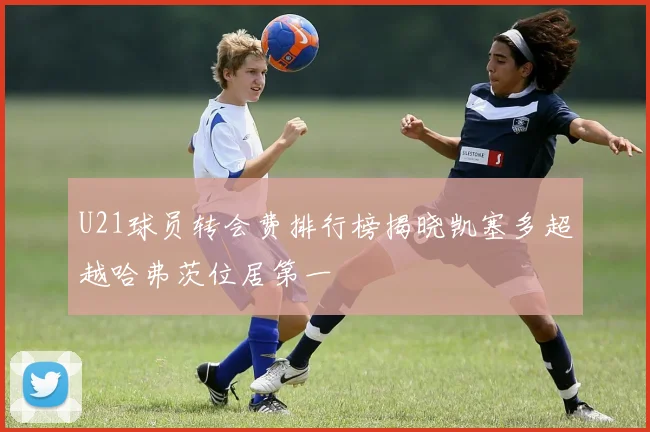 U21球员转会费排行榜揭晓凯塞多超越哈弗茨位居第一