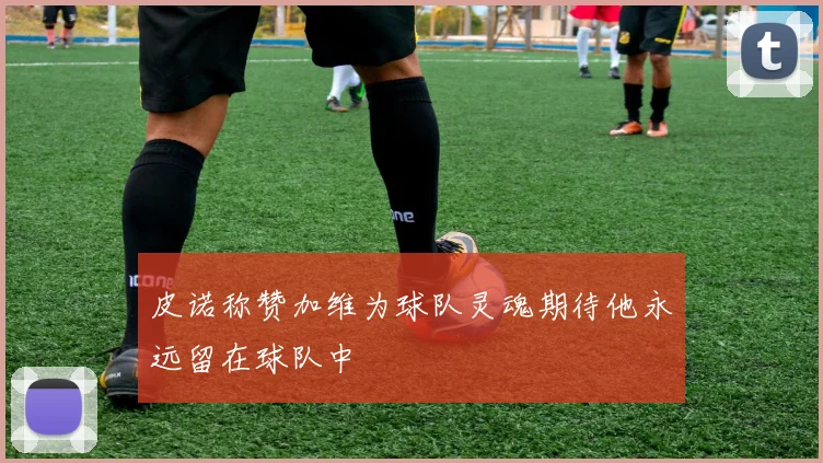 皮诺称赞加维为球队灵魂期待他永远留在球队中