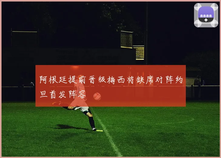 阿根廷提前晋级梅西将缺席对阵约旦首发阵容